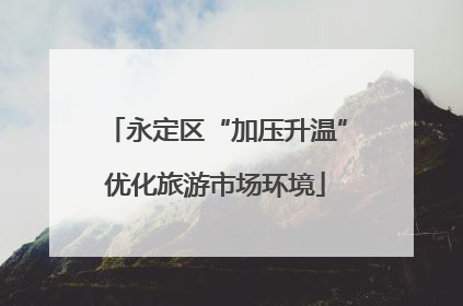 永定区“加压升温”优化旅游市场环境