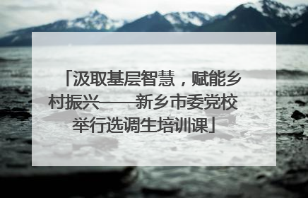 汲取基层智慧，赋能乡村振兴——新乡市委党校举行选调生培训课