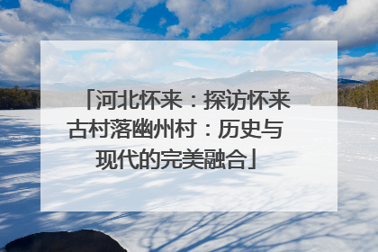 河北怀来：探访怀来古村落幽州村：历史与现代的完美融合