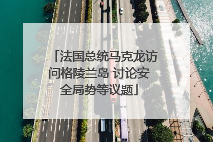 法国总统马克龙访问格陵兰岛 讨论安全局势等议题