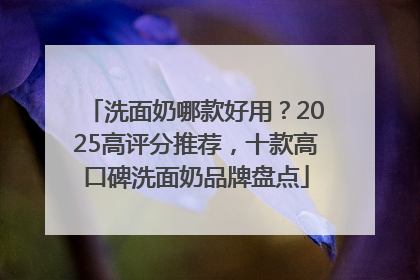 洗面奶哪款好用？2025高评分推荐，十款高口碑洗面奶品牌盘点