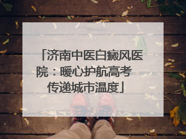 济南中医白癜风医院：暖心护航高考 传递城市温度