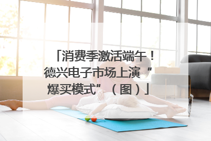 消费季激活端午！德兴电子市场上演“爆买模式”（图）