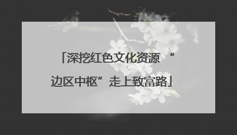 深挖红色文化资源 “边区中枢”走上致富路