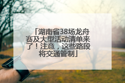 湖南省38场龙舟赛及大型活动清单来了！注意，这些路段将交通管制