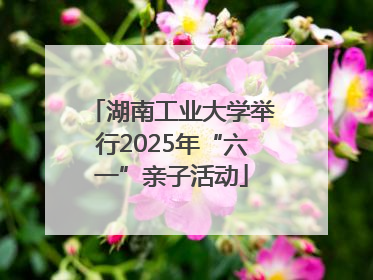 湖南工业大学举行2025年“六一”亲子活动
