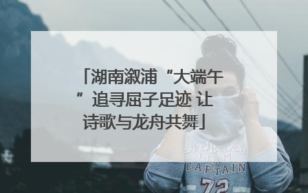 湖南溆浦“大端午”追寻屈子足迹 让诗歌与龙舟共舞