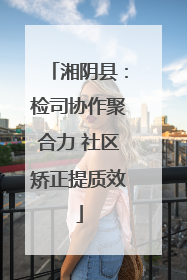 湘阴县：检司协作聚合力 社区矫正提质效