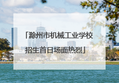 滁州市机械工业学校招生首日场面热烈