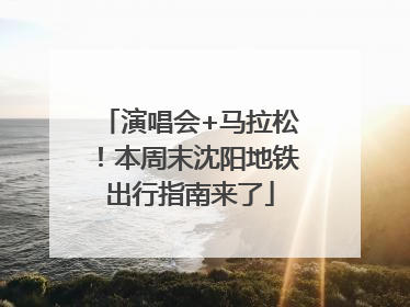 演唱会+马拉松！本周末沈阳地铁出行指南来了