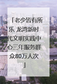 老少皆有所乐 龙湾新时代文明实践中心三年服务群众80万人次