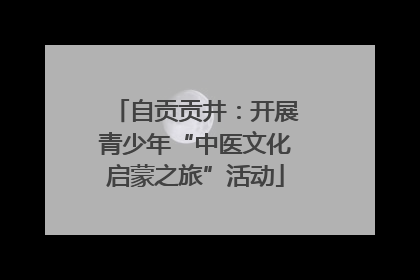 自贡贡井：开展青少年“中医文化启蒙之旅”活动