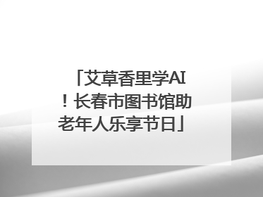 艾草香里学AI！长春市图书馆助老年人乐享节日