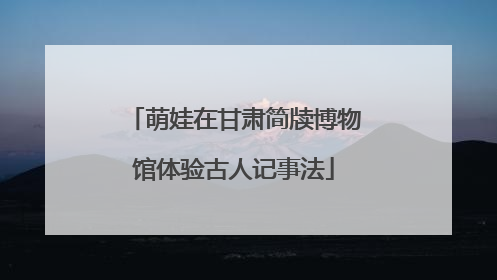 萌娃在甘肃简牍博物馆体验古人记事法