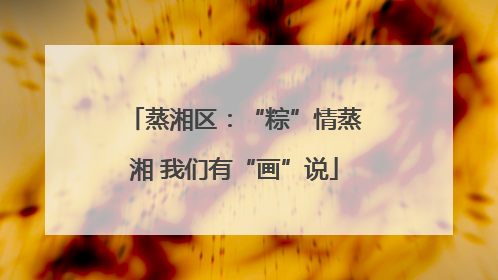 蒸湘区：“粽”情蒸湘 我们有“画”说