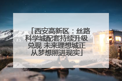 西安高新区：丝路科学城配套持续升级兑现 未来理想城正从梦想照进现实