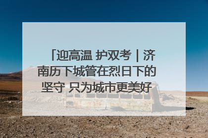 迎高温 护双考｜济南历下城管在烈日下的坚守 只为城市更美好 学子更安心