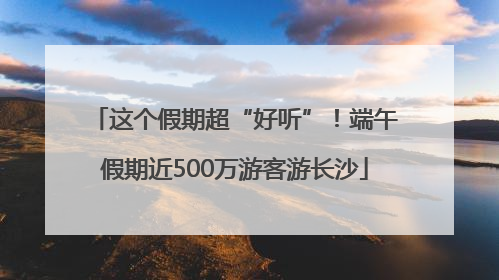 这个假期超“好听”！端午假期近500万游客游长沙