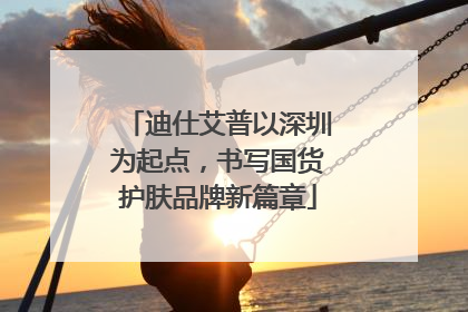 迪仕艾普以深圳为起点，书写国货护肤品牌新篇章
