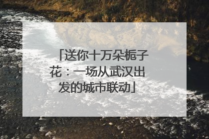 送你十万朵栀子花：一场从武汉出发的城市联动
