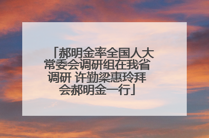 郝明金率全国人大常委会调研组在我省调研 许勤梁惠玲拜会郝明金一行