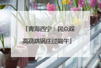 青海西宁：民众踩高跷跳锅庄过端午