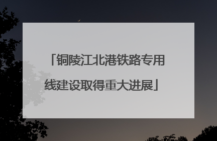 铜陵江北港铁路专用线建设取得重大进展