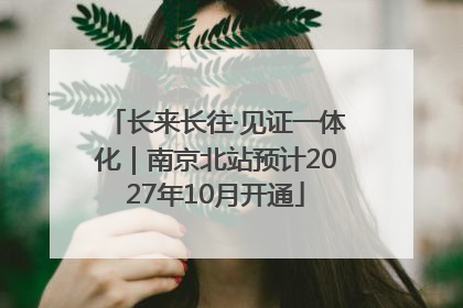 长来长往·见证一体化｜南京北站预计2027年10月开通