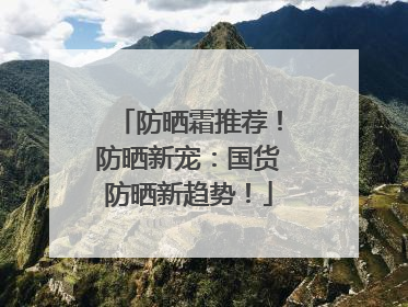 防晒霜推荐！防晒新宠：国货防晒新趋势！
