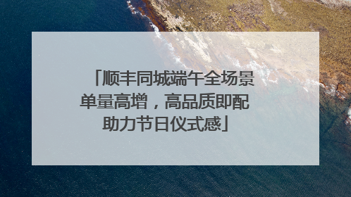 顺丰同城端午全场景单量高增，高品质即配助力节日仪式感