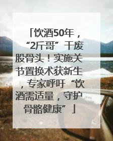 饮酒50年，“2斤哥”干废股骨头！实施关节置换术获新生，专家呼吁“饮酒需适量，守护骨骼健康”