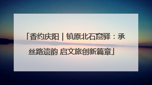 香约庆阳｜镇原北石窟驿：承丝路遗韵 启文旅创新篇章
