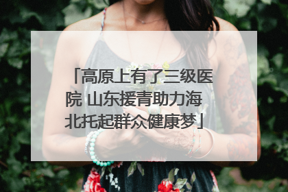 高原上有了三级医院 山东援青助力海北托起群众健康梦