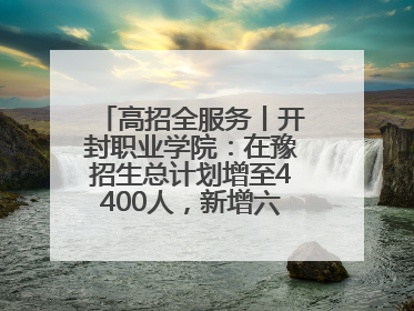 高招全服务丨开封职业学院：在豫招生总计划增至4400人，新增六大前沿专业