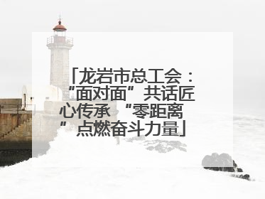 龙岩市总工会：“面对面”共话匠心传承 “零距离”点燃奋斗力量