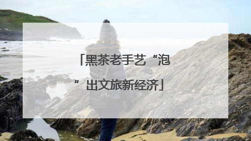 黑茶老手艺“泡”出文旅新经济