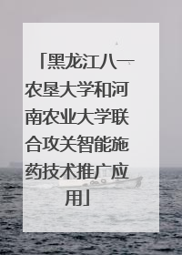 黑龙江八一农垦大学和河南农业大学联合攻关智能施药技术推广应用