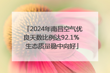 2024年南昌空气优良天数比例达92.1% 生态质量稳中向好