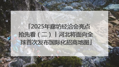 2025年廊坊经洽会亮点抢先看（二）丨河北将面向全球首次发布国际化招商地图
