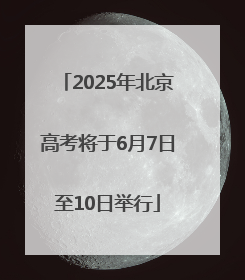 2025年北京高考将于6月7日至10日举行