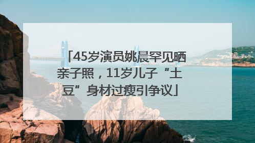45岁演员姚晨罕见晒亲子照，11岁儿子“土豆”身材过瘦引争议