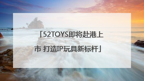 52TOYS即将赴港上市 打造IP玩具新标杆
